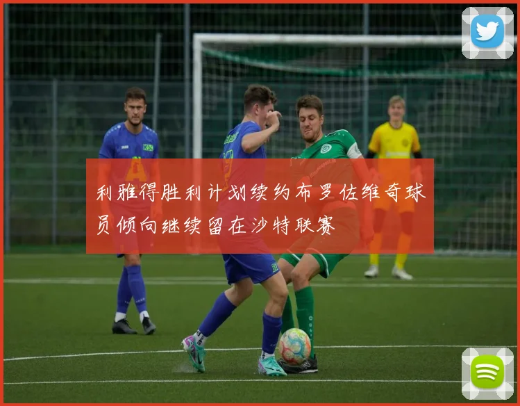 利雅得胜利计划续约布罗佐维奇球员倾向继续留在沙特联赛
