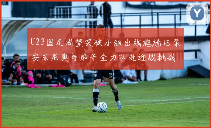 U23国足渴望突破小组出线尴尬记录安东尼奥与弟子全力以赴迎战挑战