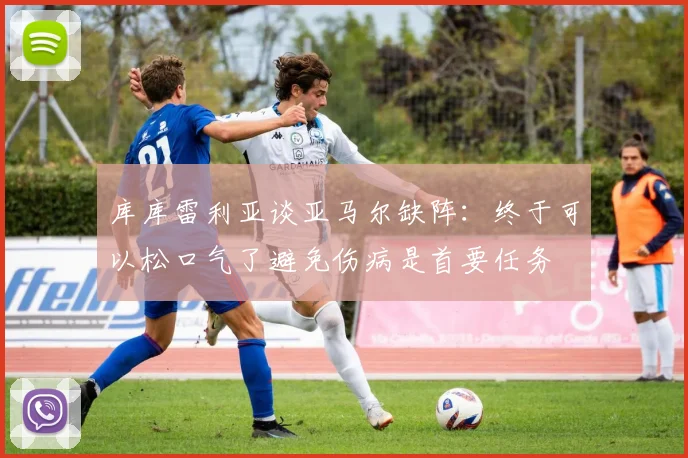 库库雷利亚谈亚马尔缺阵：终于可以松口气了避免伤病是首要任务