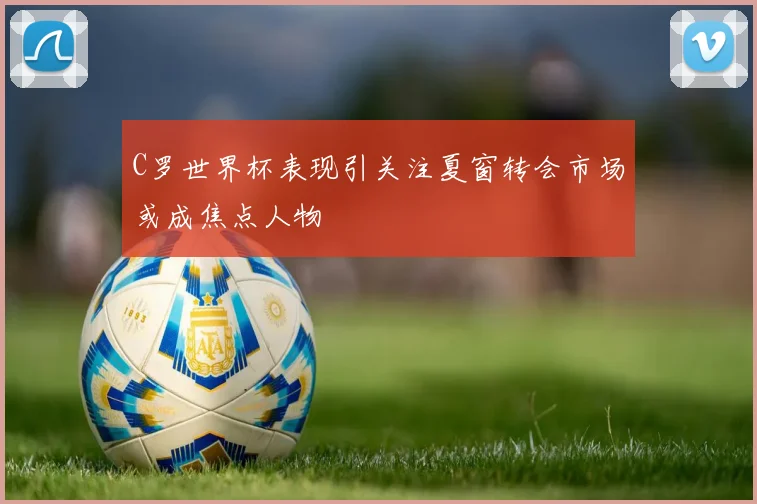C罗世界杯表现引关注夏窗转会市场或成焦点人物
