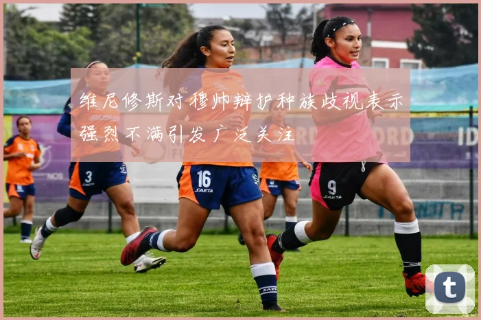 维尼修斯对穆帅辩护种族歧视表示强烈不满引发广泛关注