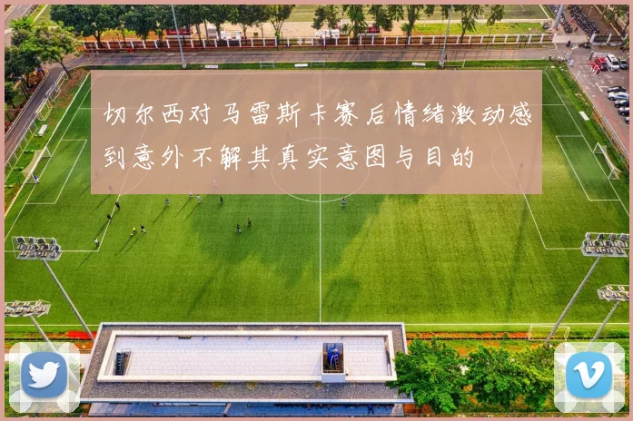 切尔西对马雷斯卡赛后情绪激动感到意外不解其真实意图与目的