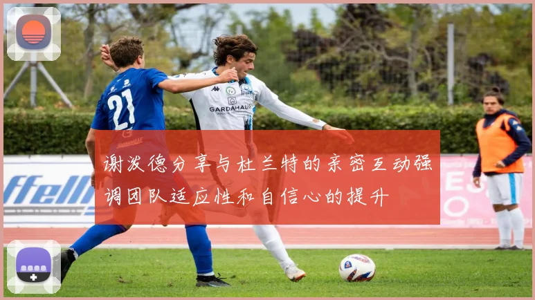 谢泼德分享与杜兰特的亲密互动强调团队适应性和自信心的提升