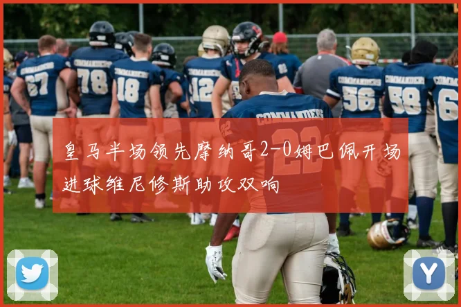 皇马半场领先摩纳哥2-0姆巴佩开场进球维尼修斯助攻双响