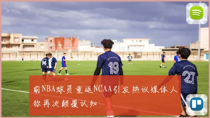 前NBA球员重返NCAA引发热议媒体人称再次颠覆认知