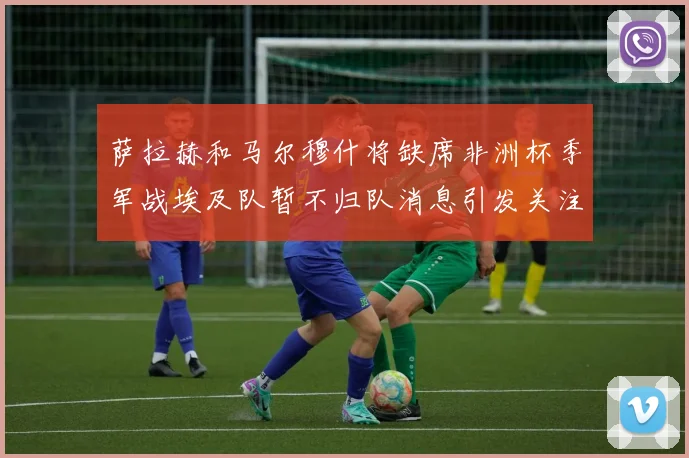 萨拉赫和马尔穆什将缺席非洲杯季军战埃及队暂不归队消息引发关注