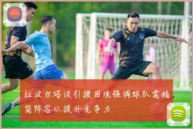 拉波尔塔谈引援困境强调球队需精简阵容以提升竞争力