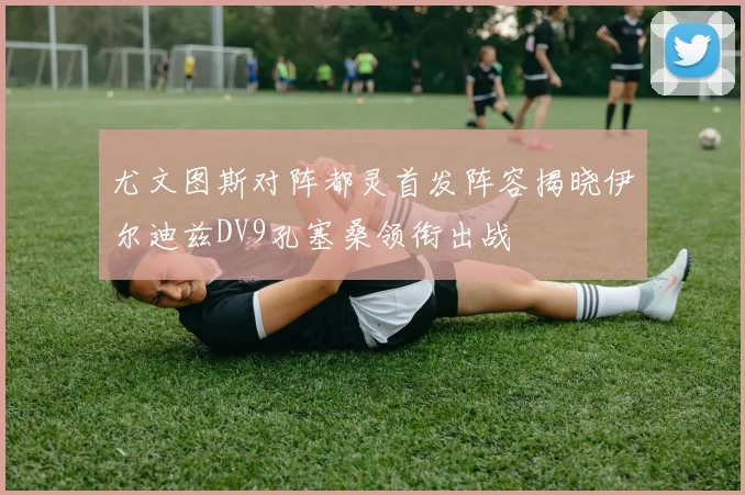 尤文图斯对阵都灵首发阵容揭晓伊尔迪兹DV9孔塞桑领衔出战