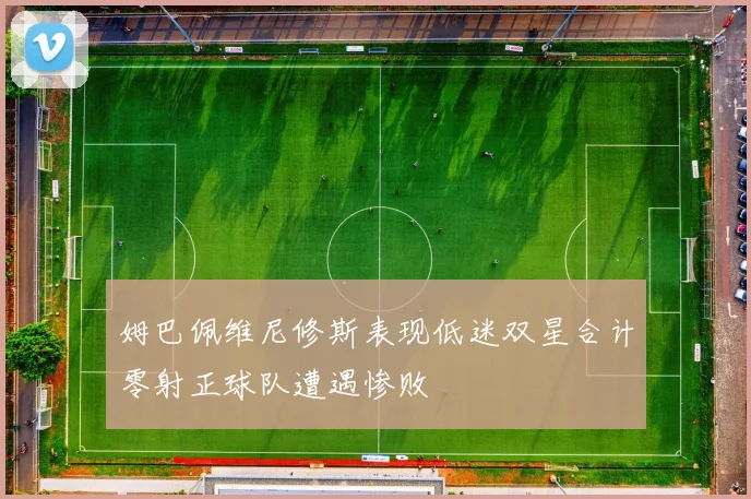 姆巴佩维尼修斯表现低迷双星合计零射正球队遭遇惨败