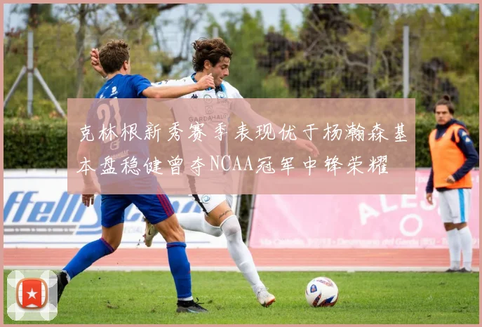 克林根新秀赛季表现优于杨瀚森基本盘稳健曾夺NCAA冠军中锋荣耀