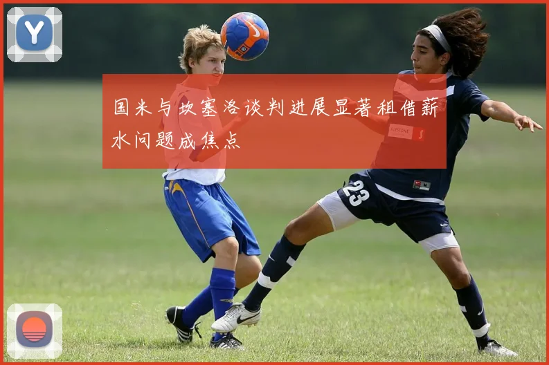 国米与坎塞洛谈判进展显著租借薪水问题成焦点