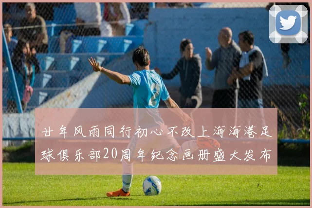 廿年风雨同行初心不改上海海港足球俱乐部20周年纪念画册盛大发布