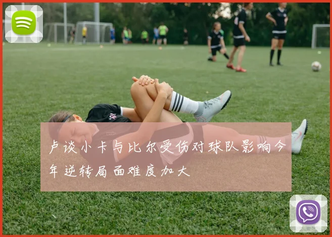 卢谈小卡与比尔受伤对球队影响今年逆转局面难度加大