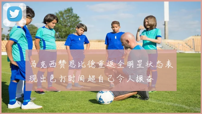 马克西赞恩比德重返全明星状态表现出色打时间超自己令人振奋