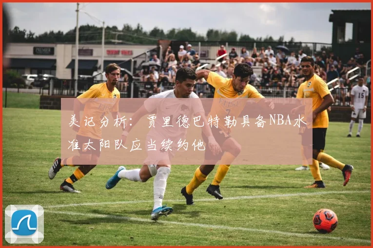 美记分析：贾里德巴特勒具备NBA水准太阳队应当续约他