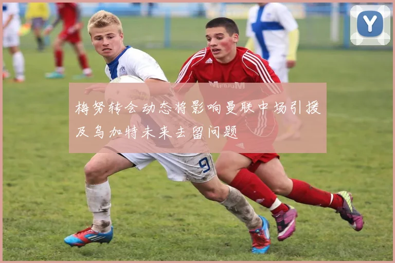 梅努转会动态将影响曼联中场引援及乌加特未来去留问题