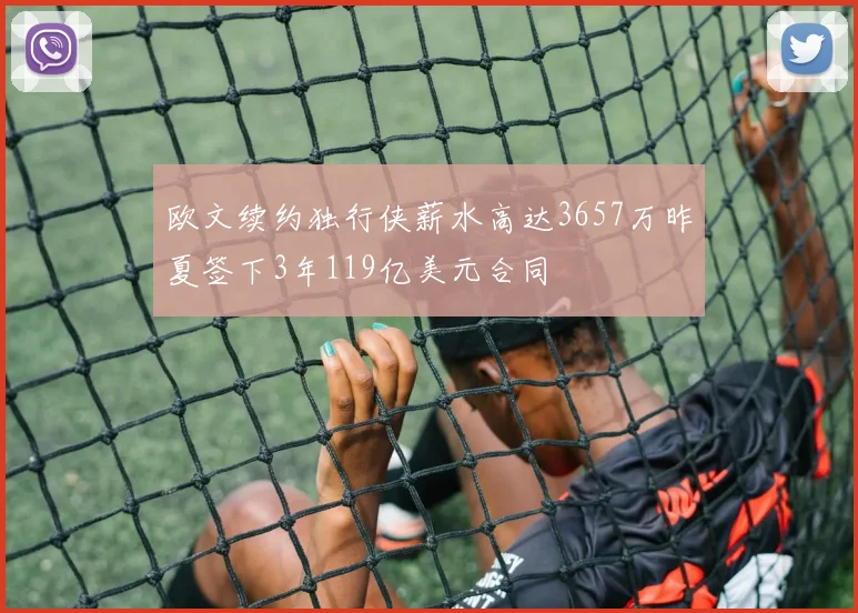欧文续约独行侠薪水高达3657万昨夏签下3年119亿美元合同