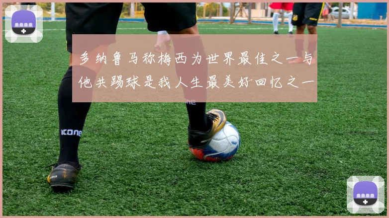 多纳鲁马称梅西为世界最佳之一与他共踢球是我人生最美好回忆之一