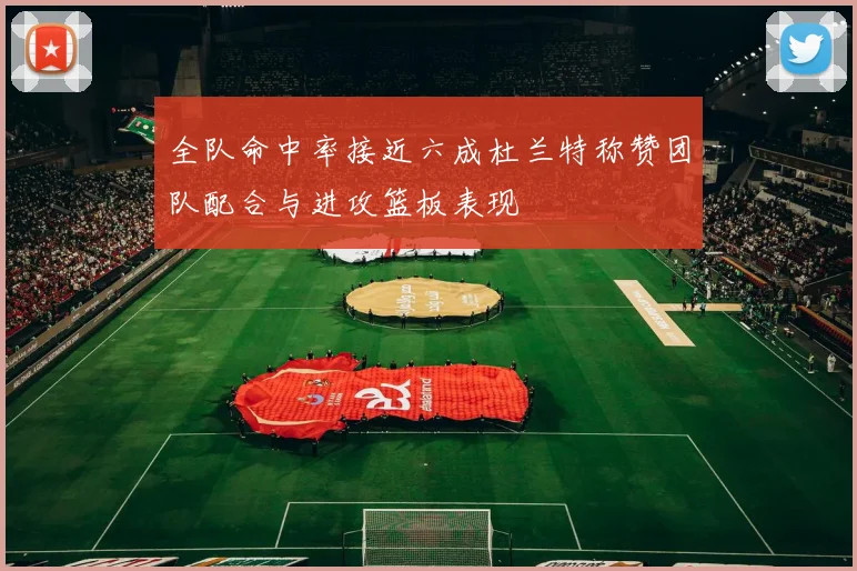 全队命中率接近六成杜兰特称赞团队配合与进攻篮板表现